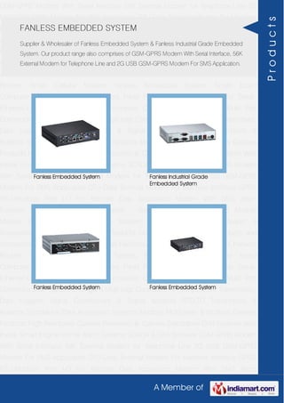A Member of
GSM-GPRS Modem With Serial Interface 56K External Modem for Telephone Line 2G
USB GSM-GPRS Modem For SMS Application DTU-Data Terminal Modem For Machine
Interface GPRS RTU-Modbus With I-O For Remote Data Acquisition Modem With SMS
Alarm Function Modem With Modbus Master - Slave Function GSM & GPS Module
Module Zigbee Modem Bluetooth Modem & Accessories Radio Modem &
Accessories Embedded Computer Products Computer Peripherals IT Products and
Accessories Software Security Cameras Rackmount Chassis Shoebox Chassis Network
Routers Smart Cellular Modem Fanless Embedded System Single Board
Computer Industrial TFT LCD Monitors Panel PC & Touch Panel Computer Serial-
Ethernet-USB Based Remote DAS modules CAPA Boards & Systems Multi Port
Communication Cards PID Single & Multi loop Controllers RH-Temperature Transmitters,
Data Loggers Signal Conditioners & Signal Isolators RTD-TC Transmitters &
Isolators Standalone Data Acquisition Systems Modbus Multiplexer & Modbus Gateway
Products High Resolution Camera Panosonic Ip Camera Standalone DVR Systems Web
Inside Smart Engine Home Alarm Systems SCADA & DAS Software GSM-GPRS Modem
With Serial Interface 56K External Modem for Telephone Line 2G USB GSM-GPRS
Modem For SMS Application DTU-Data Terminal Modem For Machine Interface GPRS
RTU-Modbus With I-O For Remote Data Acquisition Modem With SMS Alarm
Function Modem With Modbus Master - Slave Function GSM & GPS Module
Module Zigbee Modem Bluetooth Modem & Accessories Radio Modem &
Accessories Embedded Computer Products Computer Peripherals IT Products and
Accessories Software Security Cameras Rackmount Chassis Shoebox Chassis Network
Routers Smart Cellular Modem Fanless Embedded System Single Board
Computer Industrial TFT LCD Monitors Panel PC & Touch Panel Computer Serial-
Ethernet-USB Based Remote DAS modules CAPA Boards & Systems Multi Port
Communication Cards PID Single & Multi loop Controllers RH-Temperature Transmitters,
Data Loggers Signal Conditioners & Signal Isolators RTD-TC Transmitters &
Isolators Standalone Data Acquisition Systems Modbus Multiplexer & Modbus Gateway
Products High Resolution Camera Panosonic Ip Camera Standalone DVR Systems Web
Inside Smart Engine Home Alarm Systems SCADA & DAS Software GSM-GPRS Modem
With Serial Interface 56K External Modem for Telephone Line 2G USB GSM-GPRS
Modem For SMS Application DTU-Data Terminal Modem For Machine Interface GPRS
RTU-Modbus With I-O For Remote Data Acquisition Modem With SMS Alarm
FANLESS EMBEDDED SYSTEM
Supplier & Wholesaler of Fanless Embedded System & Fanless Industrial Grade Embedded
System. Our product range also comprises of GSM-GPRS Modem With Serial Interface, 56K
External Modem for Telephone Line and 2G USB GSM-GPRS Modem For SMS Application.
Fanless Embedded System Fanless Industrial Grade
Embedded System
Fanless Embedded System Fanless Embedded System
Products
 