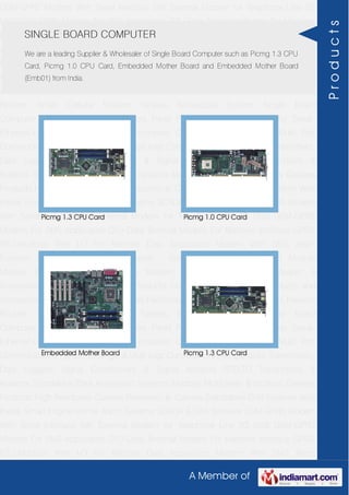 A Member of
GSM-GPRS Modem With Serial Interface 56K External Modem for Telephone Line 2G
USB GSM-GPRS Modem For SMS Application DTU-Data Terminal Modem For Machine
Interface GPRS RTU-Modbus With I-O For Remote Data Acquisition Modem With SMS
Alarm Function Modem With Modbus Master - Slave Function GSM & GPS Module
Module Zigbee Modem Bluetooth Modem & Accessories Radio Modem &
Accessories Embedded Computer Products Computer Peripherals IT Products and
Accessories Software Security Cameras Rackmount Chassis Shoebox Chassis Network
Routers Smart Cellular Modem Fanless Embedded System Single Board
Computer Industrial TFT LCD Monitors Panel PC & Touch Panel Computer Serial-
Ethernet-USB Based Remote DAS modules CAPA Boards & Systems Multi Port
Communication Cards PID Single & Multi loop Controllers RH-Temperature Transmitters,
Data Loggers Signal Conditioners & Signal Isolators RTD-TC Transmitters &
Isolators Standalone Data Acquisition Systems Modbus Multiplexer & Modbus Gateway
Products High Resolution Camera Panosonic Ip Camera Standalone DVR Systems Web
Inside Smart Engine Home Alarm Systems SCADA & DAS Software GSM-GPRS Modem
With Serial Interface 56K External Modem for Telephone Line 2G USB GSM-GPRS
Modem For SMS Application DTU-Data Terminal Modem For Machine Interface GPRS
RTU-Modbus With I-O For Remote Data Acquisition Modem With SMS Alarm
Function Modem With Modbus Master - Slave Function GSM & GPS Module
Module Zigbee Modem Bluetooth Modem & Accessories Radio Modem &
Accessories Embedded Computer Products Computer Peripherals IT Products and
Accessories Software Security Cameras Rackmount Chassis Shoebox Chassis Network
Routers Smart Cellular Modem Fanless Embedded System Single Board
Computer Industrial TFT LCD Monitors Panel PC & Touch Panel Computer Serial-
Ethernet-USB Based Remote DAS modules CAPA Boards & Systems Multi Port
Communication Cards PID Single & Multi loop Controllers RH-Temperature Transmitters,
Data Loggers Signal Conditioners & Signal Isolators RTD-TC Transmitters &
Isolators Standalone Data Acquisition Systems Modbus Multiplexer & Modbus Gateway
Products High Resolution Camera Panosonic Ip Camera Standalone DVR Systems Web
Inside Smart Engine Home Alarm Systems SCADA & DAS Software GSM-GPRS Modem
With Serial Interface 56K External Modem for Telephone Line 2G USB GSM-GPRS
Modem For SMS Application DTU-Data Terminal Modem For Machine Interface GPRS
RTU-Modbus With I-O For Remote Data Acquisition Modem With SMS Alarm
SINGLE BOARD COMPUTER
We are a leading Supplier & Wholesaler of Single Board Computer such as Picmg 1.3 CPU
Card, Picmg 1.0 CPU Card, Embedded Mother Board and Embedded Mother Board
(Emb01) from India.
Picmg 1.3 CPU Card Picmg 1.0 CPU Card
Embedded Mother Board Picmg 1.3 CPU Card
Products
 