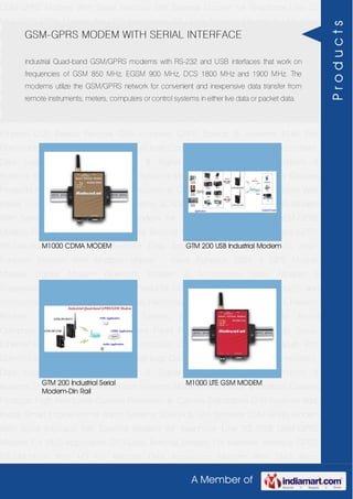 A Member of
GSM-GPRS Modem With Serial Interface 56K External Modem for Telephone Line 2G
USB GSM-GPRS Modem For SMS Application DTU-Data Terminal Modem For Machine
Interface GPRS RTU-Modbus With I-O For Remote Data Acquisition Modem With SMS
Alarm Function Modem With Modbus Master - Slave Function GSM & GPS Module
Module Zigbee Modem Bluetooth Modem & Accessories Radio Modem &
Accessories Embedded Computer Products Computer Peripherals IT Products and
Accessories Software Security Cameras Rackmount Chassis Shoebox Chassis Network
Routers Smart Cellular Modem Fanless Embedded System Single Board
Computer Industrial TFT LCD Monitors Panel PC & Touch Panel Computer Serial-
Ethernet-USB Based Remote DAS modules CAPA Boards & Systems Multi Port
Communication Cards PID Single & Multi loop Controllers RH-Temperature Transmitters,
Data Loggers Signal Conditioners & Signal Isolators RTD-TC Transmitters &
Isolators Standalone Data Acquisition Systems Modbus Multiplexer & Modbus Gateway
Products High Resolution Camera Panosonic Ip Camera Standalone DVR Systems Web
Inside Smart Engine Home Alarm Systems SCADA & DAS Software GSM-GPRS Modem
With Serial Interface 56K External Modem for Telephone Line 2G USB GSM-GPRS
Modem For SMS Application DTU-Data Terminal Modem For Machine Interface GPRS
RTU-Modbus With I-O For Remote Data Acquisition Modem With SMS Alarm
Function Modem With Modbus Master - Slave Function GSM & GPS Module
Module Zigbee Modem Bluetooth Modem & Accessories Radio Modem &
Accessories Embedded Computer Products Computer Peripherals IT Products and
Accessories Software Security Cameras Rackmount Chassis Shoebox Chassis Network
Routers Smart Cellular Modem Fanless Embedded System Single Board
Computer Industrial TFT LCD Monitors Panel PC & Touch Panel Computer Serial-
Ethernet-USB Based Remote DAS modules CAPA Boards & Systems Multi Port
Communication Cards PID Single & Multi loop Controllers RH-Temperature Transmitters,
Data Loggers Signal Conditioners & Signal Isolators RTD-TC Transmitters &
Isolators Standalone Data Acquisition Systems Modbus Multiplexer & Modbus Gateway
Products High Resolution Camera Panosonic Ip Camera Standalone DVR Systems Web
Inside Smart Engine Home Alarm Systems SCADA & DAS Software GSM-GPRS Modem
With Serial Interface 56K External Modem for Telephone Line 2G USB GSM-GPRS
Modem For SMS Application DTU-Data Terminal Modem For Machine Interface GPRS
RTU-Modbus With I-O For Remote Data Acquisition Modem With SMS Alarm
GSM-GPRS MODEM WITH SERIAL INTERFACE
industrial Quad-band GSM/GPRS modems with RS-232 and USB interfaces that work on
frequencies of GSM 850 MHz, EGSM 900 MHz, DCS 1800 MHz and 1900 MHz. The
modems utilize the GSM/GPRS network for convenient and inexpensive data transfer from
remote instruments, meters, computers or control systems in either live data or packet data.
M1000 CDMA MODEM GTM 200 USB Industrial Modem
GTM 200 Industrial Serial
Modem-Din Rail
M1000 LITE GSM MODEM
Products
 