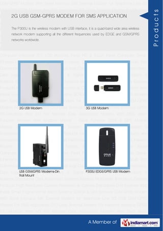 A Member of
GSM-GPRS Modem With Serial Interface 56K External Modem for Telephone Line 2G
USB GSM-GPRS Modem For SMS Application DTU-Data Terminal Modem For Machine
Interface GPRS RTU-Modbus With I-O For Remote Data Acquisition Modem With SMS
Alarm Function Modem With Modbus Master - Slave Function GSM & GPS Module
Module Zigbee Modem Bluetooth Modem & Accessories Radio Modem &
Accessories Embedded Computer Products Computer Peripherals IT Products and
Accessories Software Security Cameras Rackmount Chassis Shoebox Chassis Network
Routers Smart Cellular Modem Fanless Embedded System Single Board
Computer Industrial TFT LCD Monitors Panel PC & Touch Panel Computer Serial-
Ethernet-USB Based Remote DAS modules CAPA Boards & Systems Multi Port
Communication Cards PID Single & Multi loop Controllers RH-Temperature Transmitters,
Data Loggers Signal Conditioners & Signal Isolators RTD-TC Transmitters &
Isolators Standalone Data Acquisition Systems Modbus Multiplexer & Modbus Gateway
Products High Resolution Camera Panosonic Ip Camera Standalone DVR Systems Web
Inside Smart Engine Home Alarm Systems SCADA & DAS Software GSM-GPRS Modem
With Serial Interface 56K External Modem for Telephone Line 2G USB GSM-GPRS
Modem For SMS Application DTU-Data Terminal Modem For Machine Interface GPRS
RTU-Modbus With I-O For Remote Data Acquisition Modem With SMS Alarm
Function Modem With Modbus Master - Slave Function GSM & GPS Module
Module Zigbee Modem Bluetooth Modem & Accessories Radio Modem &
Accessories Embedded Computer Products Computer Peripherals IT Products and
Accessories Software Security Cameras Rackmount Chassis Shoebox Chassis Network
Routers Smart Cellular Modem Fanless Embedded System Single Board
Computer Industrial TFT LCD Monitors Panel PC & Touch Panel Computer Serial-
Ethernet-USB Based Remote DAS modules CAPA Boards & Systems Multi Port
Communication Cards PID Single & Multi loop Controllers RH-Temperature Transmitters,
Data Loggers Signal Conditioners & Signal Isolators RTD-TC Transmitters &
Isolators Standalone Data Acquisition Systems Modbus Multiplexer & Modbus Gateway
Products High Resolution Camera Panosonic Ip Camera Standalone DVR Systems Web
Inside Smart Engine Home Alarm Systems SCADA & DAS Software GSM-GPRS Modem
With Serial Interface 56K External Modem for Telephone Line 2G USB GSM-GPRS
Modem For SMS Application DTU-Data Terminal Modem For Machine Interface GPRS
RTU-Modbus With I-O For Remote Data Acquisition Modem With SMS Alarm
2G USB GSM-GPRS MODEM FOR SMS APPLICATION
The P300U is the wireless modem with USB interface, it is a quad-band wide area wireless
network modem supporting all the different frequencies used by EDGE and GSM/GPRS
networks worldwide.
2G USB Modem 3G USB Modem
USB GSM/GPRS Modems-Din
Rail Mount
P300U EDGE/GPRS USB Modem
Products
 
