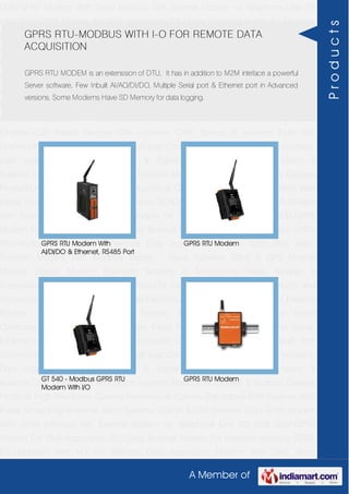 A Member of
GSM-GPRS Modem With Serial Interface 56K External Modem for Telephone Line 2G
USB GSM-GPRS Modem For SMS Application DTU-Data Terminal Modem For Machine
Interface GPRS RTU-Modbus With I-O For Remote Data Acquisition Modem With SMS
Alarm Function Modem With Modbus Master - Slave Function GSM & GPS Module
Module Zigbee Modem Bluetooth Modem & Accessories Radio Modem &
Accessories Embedded Computer Products Computer Peripherals IT Products and
Accessories Software Security Cameras Rackmount Chassis Shoebox Chassis Network
Routers Smart Cellular Modem Fanless Embedded System Single Board
Computer Industrial TFT LCD Monitors Panel PC & Touch Panel Computer Serial-
Ethernet-USB Based Remote DAS modules CAPA Boards & Systems Multi Port
Communication Cards PID Single & Multi loop Controllers RH-Temperature Transmitters,
Data Loggers Signal Conditioners & Signal Isolators RTD-TC Transmitters &
Isolators Standalone Data Acquisition Systems Modbus Multiplexer & Modbus Gateway
Products High Resolution Camera Panosonic Ip Camera Standalone DVR Systems Web
Inside Smart Engine Home Alarm Systems SCADA & DAS Software GSM-GPRS Modem
With Serial Interface 56K External Modem for Telephone Line 2G USB GSM-GPRS
Modem For SMS Application DTU-Data Terminal Modem For Machine Interface GPRS
RTU-Modbus With I-O For Remote Data Acquisition Modem With SMS Alarm
Function Modem With Modbus Master - Slave Function GSM & GPS Module
Module Zigbee Modem Bluetooth Modem & Accessories Radio Modem &
Accessories Embedded Computer Products Computer Peripherals IT Products and
Accessories Software Security Cameras Rackmount Chassis Shoebox Chassis Network
Routers Smart Cellular Modem Fanless Embedded System Single Board
Computer Industrial TFT LCD Monitors Panel PC & Touch Panel Computer Serial-
Ethernet-USB Based Remote DAS modules CAPA Boards & Systems Multi Port
Communication Cards PID Single & Multi loop Controllers RH-Temperature Transmitters,
Data Loggers Signal Conditioners & Signal Isolators RTD-TC Transmitters &
Isolators Standalone Data Acquisition Systems Modbus Multiplexer & Modbus Gateway
Products High Resolution Camera Panosonic Ip Camera Standalone DVR Systems Web
Inside Smart Engine Home Alarm Systems SCADA & DAS Software GSM-GPRS Modem
With Serial Interface 56K External Modem for Telephone Line 2G USB GSM-GPRS
Modem For SMS Application DTU-Data Terminal Modem For Machine Interface GPRS
RTU-Modbus With I-O For Remote Data Acquisition Modem With SMS Alarm
GPRS RTU-MODBUS WITH I-O FOR REMOTE DATA
ACQUISITION
GPRS RTU MODEM is an extenssion of DTU, It has in addition to M2M inteface a powerful
Server software, Few Inbuilt AI/AO/DI/DO, Multiple Serial port & Ethernet port in Advanced
versions. Some Modems Have SD Memory for data logging.
GPRS RTU Modem With
AI/DI/DO & Ethernet, RS485 Port
GPRS RTU Modem
GT 540 - Modbus GPRS RTU
Modem With I/O
GPRS RTU Modem
Products
 