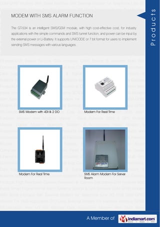 A Member of
GSM-GPRS Modem With Serial Interface 56K External Modem for Telephone Line 2G
USB GSM-GPRS Modem For SMS Application DTU-Data Terminal Modem For Machine
Interface GPRS RTU-Modbus With I-O For Remote Data Acquisition Modem With SMS
Alarm Function Modem With Modbus Master - Slave Function GSM & GPS Module
Module Zigbee Modem Bluetooth Modem & Accessories Radio Modem &
Accessories Embedded Computer Products Computer Peripherals IT Products and
Accessories Software Security Cameras Rackmount Chassis Shoebox Chassis Network
Routers Smart Cellular Modem Fanless Embedded System Single Board
Computer Industrial TFT LCD Monitors Panel PC & Touch Panel Computer Serial-
Ethernet-USB Based Remote DAS modules CAPA Boards & Systems Multi Port
Communication Cards PID Single & Multi loop Controllers RH-Temperature Transmitters,
Data Loggers Signal Conditioners & Signal Isolators RTD-TC Transmitters &
Isolators Standalone Data Acquisition Systems Modbus Multiplexer & Modbus Gateway
Products High Resolution Camera Panosonic Ip Camera Standalone DVR Systems Web
Inside Smart Engine Home Alarm Systems SCADA & DAS Software GSM-GPRS Modem
With Serial Interface 56K External Modem for Telephone Line 2G USB GSM-GPRS
Modem For SMS Application DTU-Data Terminal Modem For Machine Interface GPRS
RTU-Modbus With I-O For Remote Data Acquisition Modem With SMS Alarm
Function Modem With Modbus Master - Slave Function GSM & GPS Module
Module Zigbee Modem Bluetooth Modem & Accessories Radio Modem &
Accessories Embedded Computer Products Computer Peripherals IT Products and
Accessories Software Security Cameras Rackmount Chassis Shoebox Chassis Network
Routers Smart Cellular Modem Fanless Embedded System Single Board
Computer Industrial TFT LCD Monitors Panel PC & Touch Panel Computer Serial-
Ethernet-USB Based Remote DAS modules CAPA Boards & Systems Multi Port
Communication Cards PID Single & Multi loop Controllers RH-Temperature Transmitters,
Data Loggers Signal Conditioners & Signal Isolators RTD-TC Transmitters &
Isolators Standalone Data Acquisition Systems Modbus Multiplexer & Modbus Gateway
Products High Resolution Camera Panosonic Ip Camera Standalone DVR Systems Web
Inside Smart Engine Home Alarm Systems SCADA & DAS Software GSM-GPRS Modem
With Serial Interface 56K External Modem for Telephone Line 2G USB GSM-GPRS
Modem For SMS Application DTU-Data Terminal Modem For Machine Interface GPRS
RTU-Modbus With I-O For Remote Data Acquisition Modem With SMS Alarm
MODEM WITH SMS ALARM FUNCTION
The GT-534 is an intelligent SMS/GSM module, with high cost-effective cost, for industry
applications with the simple commands and SMS tunnel function, and power can be input by
the external power or Li-Battery. It supports UNICODE or 7 bit format for users to implement
sending SMS messages with various languages.
SMS Modem with 4DI & 2 DO Modem For Real Time
Modem For Real Time SMS Alarm Modem For Server
Room
Products
 