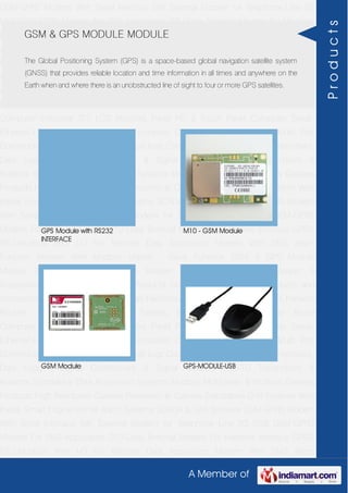 A Member of
GSM-GPRS Modem With Serial Interface 56K External Modem for Telephone Line 2G
USB GSM-GPRS Modem For SMS Application DTU-Data Terminal Modem For Machine
Interface GPRS RTU-Modbus With I-O For Remote Data Acquisition Modem With SMS
Alarm Function Modem With Modbus Master - Slave Function GSM & GPS Module
Module Zigbee Modem Bluetooth Modem & Accessories Radio Modem &
Accessories Embedded Computer Products Computer Peripherals IT Products and
Accessories Software Security Cameras Rackmount Chassis Shoebox Chassis Network
Routers Smart Cellular Modem Fanless Embedded System Single Board
Computer Industrial TFT LCD Monitors Panel PC & Touch Panel Computer Serial-
Ethernet-USB Based Remote DAS modules CAPA Boards & Systems Multi Port
Communication Cards PID Single & Multi loop Controllers RH-Temperature Transmitters,
Data Loggers Signal Conditioners & Signal Isolators RTD-TC Transmitters &
Isolators Standalone Data Acquisition Systems Modbus Multiplexer & Modbus Gateway
Products High Resolution Camera Panosonic Ip Camera Standalone DVR Systems Web
Inside Smart Engine Home Alarm Systems SCADA & DAS Software GSM-GPRS Modem
With Serial Interface 56K External Modem for Telephone Line 2G USB GSM-GPRS
Modem For SMS Application DTU-Data Terminal Modem For Machine Interface GPRS
RTU-Modbus With I-O For Remote Data Acquisition Modem With SMS Alarm
Function Modem With Modbus Master - Slave Function GSM & GPS Module
Module Zigbee Modem Bluetooth Modem & Accessories Radio Modem &
Accessories Embedded Computer Products Computer Peripherals IT Products and
Accessories Software Security Cameras Rackmount Chassis Shoebox Chassis Network
Routers Smart Cellular Modem Fanless Embedded System Single Board
Computer Industrial TFT LCD Monitors Panel PC & Touch Panel Computer Serial-
Ethernet-USB Based Remote DAS modules CAPA Boards & Systems Multi Port
Communication Cards PID Single & Multi loop Controllers RH-Temperature Transmitters,
Data Loggers Signal Conditioners & Signal Isolators RTD-TC Transmitters &
Isolators Standalone Data Acquisition Systems Modbus Multiplexer & Modbus Gateway
Products High Resolution Camera Panosonic Ip Camera Standalone DVR Systems Web
Inside Smart Engine Home Alarm Systems SCADA & DAS Software GSM-GPRS Modem
With Serial Interface 56K External Modem for Telephone Line 2G USB GSM-GPRS
Modem For SMS Application DTU-Data Terminal Modem For Machine Interface GPRS
RTU-Modbus With I-O For Remote Data Acquisition Modem With SMS Alarm
GSM & GPS MODULE MODULE
The Global Positioning System (GPS) is a space-based global navigation satellite system
(GNSS) that provides reliable location and time information in all times and anywhere on the
Earth when and where there is an unobstructed line of sight to four or more GPS satellites.
GPS Module with RS232
INTERFACE
M10 - GSM Module
GSM Module GPS-MODULE-USB
Products
 