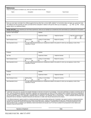 References
 Please list three persons not related to you, whom you have known at least one year.

              Name                              Occupation                               Phone #                              Years Known




 Have you ever been convicted of an offense against the law other than a minor traffic violation? (A conviction does not mean you cannot be hired.
 The offense and how recently you were convicted will be evaluated in relation to the job for which you are applying.)      YES      NO (If yes,
 explain fully on an additional sheet.)

 WORK HISTORY As you describe your work history experiences, make sure you highlight your competencies which demonstrate your qualifications for the position
 for which you are applying.
 Current or Last Employer:                                              Address:


 Job Title:                                                             Supervisor’s Name                  Telephone Number                    May We Contact Employer
                                                                                                                                                      YES
                                                                                                                                                      NO
 Date Employed (mo/yr)                    Starting Salary               Ending or Current Salary           Reason for Leaving
                                          $             per            $            per
 Date Separated (mo/yr)                   List major duties that demonstrate your competencies related to the position for which you are applying in order of their
                                          importance in the job:




 Employer:                                                              Address:


 Job Title:                                                             Supervisor’s Name                  Telephone Number


 Date Employed (mo/yr)                    Starting Salary               Ending or Current Salary           Reason for Leaving
                                          $             per            $            per
 Date Separated (mo/yr)                   List major duties that demonstrate your competencies related to the position for which you are applying in order of their
                                          importance in the job:




 Employer:                                                              Address:


 Job Title:                                                             Supervisor’s Name                  Telephone Number


 Date Employed (mo/yr)                    Starting Salary               Ending or Current Salary           Reason for Leaving
                                          $             per            $            per
 Date Separated (mo/yr)                   List major duties that demonstrate your competencies related to the position for which you are applying in order of their
                                          importance in the job:




 I certify that I have given true, accurate and complete information on this form to the best of my knowledge. In the event confirmation is needed in connection with my
 work, I authorize educational institutions, associations, registration and licensing boards, and others to furnish whatever detail is available concerning my qualifications.
 I authorize investigation of all statements made in this application and understand that false information or documentation, or a failure to disclose relevant information
 may be grounds for rejection of my application, disciplinary action or dismissal if I am employed, and (or) criminal action. I further understand that dismissal upon
 employment shall be mandatory if fraudulent disclosures are discovered, no matter when they are discovered by the company.

 If I am offered employment I agree to submit to a medical examination and drug test before starting work. If employed, I also agree to submit to a medical examination
 or drug test at any time deemed appropriate by the company as permitted by law. I consent to such examinations and test, and I request that the examining doctor
 disclose to the company the results of the examination, which results shall remain confidential. I understand that my employment or continued employment, to the
 extent permitted by law, is contingent upon satisfactory medical examinations and drug test, and if I am hired a condition of my employment is that I abide by the
 company’s Drug and Alcohol Policy.



                      Signature of Applicant                                                                           Date


PLEASE FAX TO: 480-717-4797
 