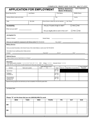 COMPLETE, PRINT AND FAX TO: 480-717-4797
                                                                                                                  Nimbus American                     Date of Application
      APPLICATION FOR EMPLOYMENT                                                                                  Bistro N Brewery
Social Security No.                              Last Name                                                  First Name                           Middle Name


 Address (Street number and name)                                                                         City                                   County


 State                                              Zip Code                   Phone (Home or where you can be reached)           Cell Phone



 Availability                                                                     Are you 18 years of age or older?                            YES       NO

When can you start?
                                                                                 Are you legally able to work in the U.S.?                     YES          NO


 Job Applied For

 Position of Interest                                                          Desired Salary


 Have you ever applied for employment with Nimbus before?             YES      NO                         If so, when?

Military Service

 Have you served honorably in the Armed Forces of the United States on active duty?          YES    NO

 Give dates of your qualifying active military service:
 Entered:                                                                       Separated:                       Branch:                       Rank


 Referral Source
 Please indicate how you heard about our company:


 Education
 Circle highest grade completed: 1 2 3 4 5 6 7 8 9 10 11 12             GED     College 1 2 3 4      Graduate School 1 2 3 4
 Under S/Q Hrs., list the hours of credit received and if they were semester (S) or quarter (Q) hours.
                                                                           Dates Attended (mo/yr)                                                             Type of Degree
      Schools                       Name and Location                   From:         To:                 Grad?        S/Q Hrs.   Major/Minor Course Work       Received
                                                                                                         YES
 High School                                                                                             NO

 College(s)                                                                                              YES
 University (s)                                                                                          NO

 Other educational,                                                                                      YES
 vocational school,                                                                                      NO
 internships, etc.

Special training programs and seminars you have completed in the last five years (list):




 Job Related Skills:




 Please “X” out the times that you are UNAVAILABLE to work
                      MON                  TUES                    WED                     THURS                      FRI                SAT                  SUN


AM



PM
 