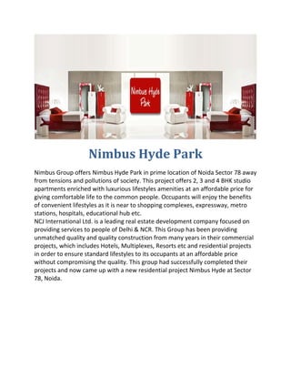  

                    Nimbus Hyde Park 
Nimbus Group offers Nimbus Hyde Park in prime location of Noida Sector 78 away 
from tensions and pollutions of society. This project offers 2, 3 and 4 BHK studio 
apartments enriched with luxurious lifestyles amenities at an affordable price for 
giving comfortable life to the common people. Occupants will enjoy the benefits 
of convenient lifestyles as it is near to shopping complexes, expressway, metro 
stations, hospitals, educational hub etc. 
NCJ International Ltd. is a leading real estate development company focused on 
providing services to people of Delhi & NCR. This Group has been providing 
unmatched quality and quality construction from many years in their commercial 
projects, which includes Hotels, Multiplexes, Resorts etc and residential projects 
in order to ensure standard lifestyles to its occupants at an affordable price 
without compromising the quality. This group had successfully completed their 
projects and now came up with a new residential project Nimbus Hyde at Sector 
78, Noida. 
 