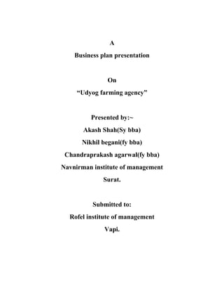 A
    Business plan presentation


               On
     “Udyog farming agency”


         Presented by:~
       Akash Shah(Sy bba)
      Nikhil begani(fy bba)
 Chandraprakash agarwal(fy bba)
Navnirman institute of management
             Surat.


          Submitted to:
  Rofel institute of management
              Vapi.
 