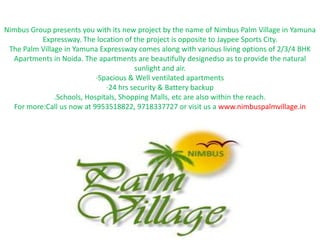 Nimbus Group presents you with its new project by the name of Nimbus Palm Village in Yamuna
          Expressway. The location of the project is opposite to Jaypee Sports City.
 The Palm Village in Yamuna Expressway comes along with various living options of 2/3/4 BHK
  Apartments in Noida. The apartments are beautifully designedso as to provide the natural
                                        sunlight and air.
                            ·Spacious & Well ventilated apartments
                               ·24 hrs security & Battery backup
               .Schools, Hospitals, Shopping Malls, etc are also within the reach.
  For more:Call us now at 9953518822, 9718337727 or visit us a www.nimbuspalmvillage.in
 