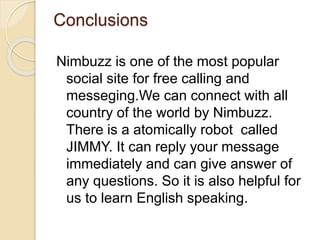 Conclusions
Nimbuzz is one of the most popular
social site for free calling and
messeging.We can connect with all
country of the world by Nimbuzz.
There is a atomically robot called
JIMMY. It can reply your message
immediately and can give answer of
any questions. So it is also helpful for
us to learn English speaking.
 