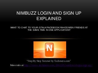 “Step By Step Tutorial by Techmero.com”
NIMBUZZ LOGIN AND SIGN UP
EXPLAINED
WANT TO CHAT TO YOUR GTALK/FACEBOOK/YAHOO/MSN FRIENDS AT
THE SAME TIME IN ONE APPLICATION?
More info at http://www.techmero.com/2012/05/nimbuzz-login-sign-up/
 
