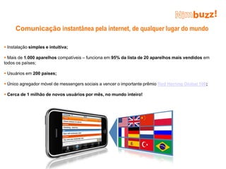 Comunicação instantânea pela internet, de qualquer lugar do mundo

 Instalação simples e intuitiva;

 Mais de 1.000 aparelhos compatíveis – funciona em 95% da lista de 20 aparelhos mais vendidos em
todos os países;

 Usuários em 200 países;

 Único agregador móvel de messengers sociais a vencer o importante prêmio Red Herring Global 100;

 Cerca de 1 milhão de novos usuários por mês, no mundo inteiro!
 