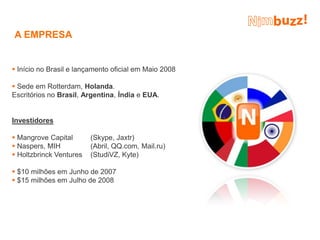 A EMPRESA


 Início no Brasil e lançamento oficial em Maio 2008

 Sede em Rotterdam, Holanda.
Escritórios no Brasil, Argentina, Índia e EUA.


Investidores

 Mangrove Capital       (Skype, Jaxtr)
 Naspers, MIH           (Abril, QQ.com, Mail.ru)
 Holtzbrinck Ventures   (StudiVZ, Kyte)

 $10 milhões em Junho de 2007
 $15 milhões em Julho de 2008
 