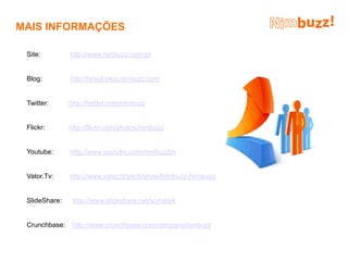 MAIS INFORMAÇÕES

 Site:         http://www.nimbuzz.com/pt


 Blog:         http://brasil.blog.nimbuzz.com


 Twitter:      http://twitter.com/nimbuzz


 Flickr:       http://flickr.com/photos/nimbuzz


 Youtube:      http://www.youtube.com/nimbuzzbv


 Vator.Tv:     http://www.vator.tv/pitch/show/Nimbuzz-Nimbuzz


 SlideShare:    http://www.slideshare.net/somatek


 Crunchbase:    http://www.crunchbase.com/company/nimbuzz
 