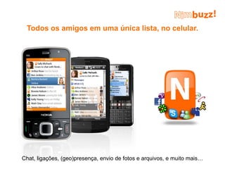 Todos os amigos em uma única lista, no celular.




Chat, ligações, (geo)presença, envio de fotos e arquivos, e muito mais…
 