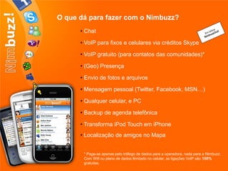 O que dá para fazer com o Nimbuzz?
      • Chat

      • VoIP para fixos e celulares via créditos Skype

      • VoIP gratuito (para contatos das comunidades)*

      • (Geo) Presença

      • Envio de fotos e arquivos

      • Mensagem pessoal (Twitter, Facebook, MSN…)

      • Qualquer celular, e PC

      • Backup de agenda telefônica

      • Transforma iPod Touch em iPhone
      • Localização de amigos no Mapa


       * Paga-se apenas pelo tráfego de dados para a operadora, nada para a Nimbuzz.
       Com Wifi ou plano de dados ilimitado no celular, as ligações VoIP são 100%
       gratuitas.
 