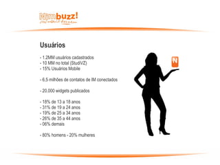 Usuários - 1.2MM usuários cadastrados - 10 MM no total (StudiVZ)  - 15% Usuários Mobile - 6,5 milhões de contatos de IM conectados - 20.000 widgets publicados - 18% de 13 a 18 anos - 31% de 19 a 24 anos - 19% de 25 a 34 anos - 26% de 35 a 44 anos - 06% demais  - 80% homens - 20% mulheres  