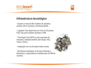 Infraestrutura tecnológica - Suporte a mais de 900 modelos de celulares, versões JAVA, Symbian e Windows Mobile.‏ - Ligações Voip disponíveis em mais de 35 países. Free Voip para modelos Symbian e WM. - Tecnologia Voip GIPS (a mais avançada do mercado e utilizada também pelo Skype, AOL,  Yahoo, GTalk..)‏ - Integração com as principais redes sociais. - Servidores localizados na Europa (Holanda e Alemanha) e capacidade já instalada para 20 MM de usuários. 
