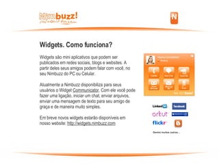 Widgets. Como funciona? Widgets são mini aplicativos que podem ser publicados em redes sociais, blogs e websites. A partir deles seus amigos podem falar com você, no seu Nimbuzz do PC ou Celular.  Atualmente a Nimbuzz disponibiliza para seus usuários o Widget  Communicator . Com ele você pode fazer uma ligação, iniciar um chat, enviar arquivos, enviar uma mensagem de texto para seu amigo de graça e de maneira muito simples. Em breve novos widgets estarão disponíveis em nosso website:  http://widgets.nimbuzz.com Dentre muitos outros... 