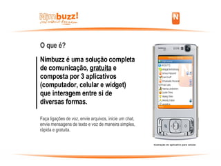 O que é? Nimbuzz é uma solução completa de comunicação,  gratuita  e composta por 3 aplicativos (computador, celular e widget) que interagem entre si de diversas formas.   Faça ligações de voz, envie arquivos, inicie um chat, envie mensagens de texto e voz de maneira simples, rápida e gratuita. Ilustração do aplicativo para celular. 