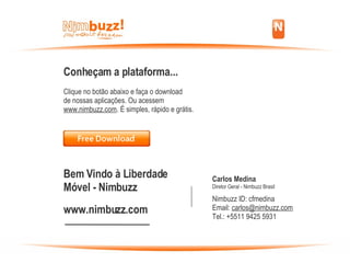 Conheçam a plataforma... Clique no botão abaixo e faça o download  de nossas aplicações. Ou acessem  www.nimbuzz.com . É simples, rápido e grátis. Bem Vindo à Liberdade Móvel - Nimbuzz www.nimbuzz.com Carlos Medina Diretor Geral - Nimbuzz Brasil Nimbuzz ID: cfmedina Email:  [email_address] Tel.: +5511 9425 5931 