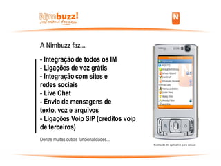 A Nimbuzz faz... - Integração de todos os IM - Ligações de voz grátis - Integração com sites e  redes sociais - Live Chat - Envio de mensagens de  texto, voz e arquivos - Ligações Voip SIP (créditos voip de terceiros) Dentre muitas outras funcionalidades... Ilustração do aplicativo para celular. 