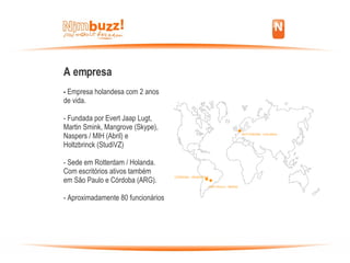 A empresa -  Empresa holandesa com 2 anos  de vida. - Fundada por Evert Jaap Lugt,  Martin Smink, Mangrove (Skype), Naspers / MIH (Abril) e  Holtzbrinck (StudiVZ)‏ - Sede em Rotterdam / Holanda.  Com escritórios ativos também em São Paulo e Córdoba (ARG). - Aproximadamente 80 funcionários . . . SÃO PAULO - BRASIL CÓRDOBA - ARGENTINA ROTTERDAM - HOLANDA 