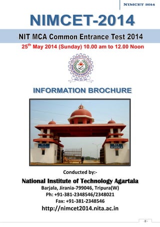 NIMCET 2014

25th May 2014 (Sunday) 10.00 am to 12.00 Noon

Conducted by:-

National Institute of Technology Agartala
Barjala, Jirania-799046, Tripura(W)
Ph: +91-381-2348546/2348021
Fax: +91-381-2348546

http://nimcet2014.nita.ac.in

-0-

 