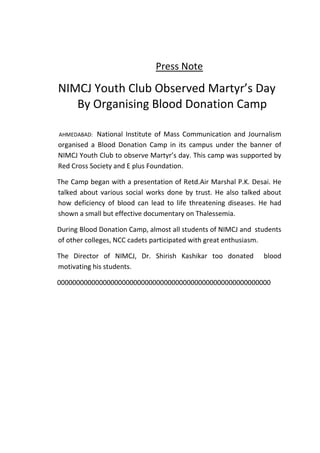 Press Note

NIMCJ Youth Club Observed Martyr’s Day
   By Organising Blood Donation Camp

AHMEDABAD:  National Institute of Mass Communication and Journalism
organised a Blood Donation Camp in its campus under the banner of
NIMCJ Youth Club to observe Martyr’s day. This camp was supported by
Red Cross Society and E plus Foundation.

The Camp began with a presentation of Retd.Air Marshal P.K. Desai. He
talked about various social works done by trust. He also talked about
how deficiency of blood can lead to life threatening diseases. He had
shown a small but effective documentary on Thalessemia.

During Blood Donation Camp, almost all students of NIMCJ and students
of other colleges, NCC cadets participated with great enthusiasm.

The Director of NIMCJ, Dr. Shirish Kashikar too donated        blood
motivating his students.

00000000000000000000000000000000000000000000000000000000
 