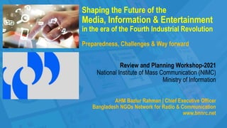 Shaping the Future of the
Media, Information & Entertainment
in the era of the Fourth Industrial Revolution
Preparedness, Challenges & Way forward
Review and Planning Workshop-2021
National Institute of Mass Communication (NIMC)
Ministry of Information
AHM Bazlur Rahman | Chief Executive Officer
Bangladesh NGOs Network for Radio & Communication
www.bnnrc.net
 