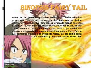 Sinopsis Fairy TailNatsu, es un joven mago quien busca a su padre adoptivo Igneel, que resultó ser un dragón. Por este motivo decide ingresar al mundo de los Fairy Tail, un grupo de magos que con el afan de ayudar, siempre estan provocando destrozos. Es asi como conoce a Lucy, una guapa muchacha cuyo sueño era ingresar a un gremio de magos, específicamente, a Fairy Tail, lo cual consigue gracias a la ayuda de Natsu. Es asi como inicia esta historia llena de aventura y romance entre estos dos personajes.