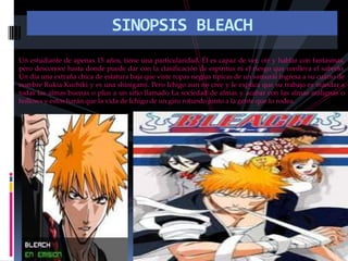 SINOPSIS BLEACHUn estudiante de apenas 15 años, tiene una particularidad. Él es capaz de ver, oír y hablar con fantasmas, pero desconoce hasta donde puede dar con la clasificación de espíritus ni el riesgo que conlleva el saberlo. Un día una extraña chica de estatura baja que viste ropas negras típicas de un samurái ingresa a su cuarto de nombre Rukia Kuchiki y es una shinigami. Pero Ichigo aun no cree y le explica que su trabajo es mandar a todas las almas buenas o plus a un sitio llamado La sociedad de almas y acabar con las almas malignas o hollows y estos harán que la vida de Ichigo de un giro rotundo junto a la gente que lo rodea. 