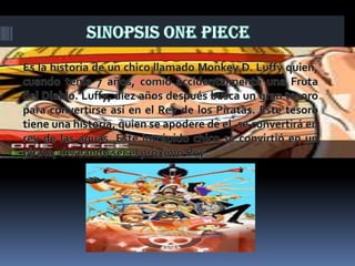 Sinopsis One PieceEs la historia de un chico llamado Monkey D. Luffy quien, cuando tenía 7 años, comió accidentalmente una Fruta del Diablo. Luffy, diez años después busca un gran tesoro para convertirse así en el Rey de los Piratas. Este tesoro tiene una historia, quien se apodere de el, se convertirá en rey de las aguas. Este intrépido chico se convirtió en un pirata, deseando ser el próximo Rey. 