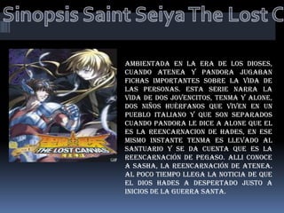 Sinopsis Saint Seiya The Lost Canvas Ambientada en la era de los dioses, cuando Atenea y Pandora jugaban fichas importantes sobre la vida de las personas. Esta serie narra la vida de dos jovencitos, Tenma y Alone, dos niños huérfanos que viven en un pueblo italiano y que son separados cuando Pandora le dice a Alone que el es la reencarnacion de Hades, en ese mismo instante Tenma es llevado al santuario y se da cuenta que es la reencarnación de pegaso. Alli conoce a Sasha, la reencarnación de Atenea. Al poco tiempo llega la noticia de que el dios Hades a despertado justo a inicios de la guerra Santa. 