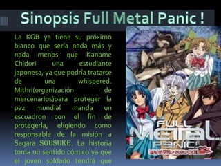 Sinopsis Full Metal Panic !La KGB ya tiene su próximo blanco que sería nada más y nada menos que Kaname Chidori una estudiante japonesa, ya que podría tratarse de una whispered. Mithri(organización de mercenarios)para proteger la paz mundial manda un escuadron con el fin de protegerla, eligiendo como responsable de la misión a Sagara Sousuke. La historia toma un sentido cómico ya que el joven soldado tendrá que lidiar con los civiles pero también se enfrentará en batallas y diversos peligros. 