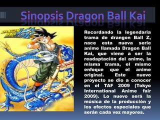 Sinopsis Dragon Ball KaiRecordando la legendaria trama de drangon Ball Z, nace esta nueva serie anime llamada Dragon Ball Kai, que viene a ser la readaptación del anime, la misma trama, el mismo enfoque que el anime original. Este nuevo proyecto se dio a conocer en el TAF 2009 (Tokyo International Anime fair 2009). Lo nuevo será la música de la producción y los efectos especiales que serán cada vez mayores. 