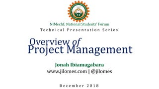 NIMechE National Students’ Forum
T e c h n i c a l P r e s e n t a t i o n S e r i e s
Overview of
Project Management
Jonah Ibiamagabara
www.jilomes.com | @jilomes
D e c e m b e r 2 0 1 8
 