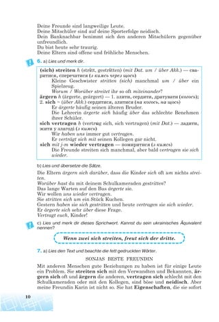 Deine Freunde sind langweilige Leute.
Deine Mitschüler sind auf deine Sporterfolge neidisch.
Dein Banknachbar benimmt sich den anderen Mitschülern gegenüber
unfreundlich.
Du bist heute sehr traurig.
Deine Eltern sind offene und fröhliche Menschen.
6. a) Lies und merk dir.
(sich) streiten h (stritt, gestritten) (mit Dat. um / über Akk.) — сва
ритися, сперечатися (з кимсь через щось)
Kleine Geschwister stritten (sich) manchmal um / über ein
Spielzeug.
Worum / Worüber streitet ihr so oft miteinander?
ärgern h (ärgerte, geärgert) — 1. злити, сердити, дратувати (когось);
2. sich ~ (über Akk.) сердитися, злитися (на когось, на щось)
Er ärgerte häufig seinen älteren Bruder.
Die Lehrerin ärgerte sich häufig über das schlechte Benehmen
ihrer Schüler.
sich vertragen h (vertrug sich, sich vertragen) (mit Dat.) — ладити,
жити у злагоді (з кимсь)
Wir haben uns immer gut vertragen.
Er verträgt sich mit seinen Kollegen gar nicht.
sich mit j-m wieder vertragen — помиритися (з кимсь)
Die Freunde streiten sich manchmal, aber bald vertragen sie sich
wieder.
b) Lies und übersetze die Sätze.
Die Eltern ärgern sich darüber, dass die Kinder sich oft um nichts strei-
ten.
Worüber hast du mit deinem Schulkameraden gestritten?
Das lange Warten auf den Bus ärgerte sie.
Wir wollen uns wieder vertragen.
Sie stritten sich um ein Stück Kuchen.
Gestern haben sie sich gestritten und heute vertragen sie sich wieder.
Er ärgerte sich sehr über diese Frage.
Vertragt euch, Kinder!
c) Lies und merk dir dieses Sprichwort. Kannst du sein ukrainisches Äquivalent
nennen?
Wenn zwei sich streiten, freut sich der dritte.
7. a) Lies den Text und beachte die fett gedruckten Wörter.
SONJAS BESTE FREUNDIN
Mit anderen Menschen gute Beziehungen zu haben ist für einige Leute
ein Problem. Sie streiten sich mit den Verwandten und Bekannten, är-
gern sich oft und ärgern die anderen, vertragen sich schlecht mit den
Schulkameraden oder mit den Kollegen, sind böse und neidisch. Aber
meine Freundin Karin ist nicht so. Sie hat Eigenschaften, die sie sofort
10
 