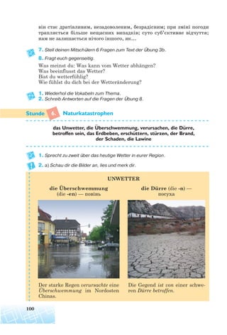 він стає дратівливим, незадоволеним, безрадісним; при зміні погоди
трапляється більше нещасних випадків; суто суб’єктивне відчуття;
нам не залишається нічого іншого, як...
7. Stell deinen Mitschülern 6 Fragen zum Text der Übung 3b.
8. Fragt euch gegenseitig.
Was meinst du: Was kann vom Wetter abhängen?
Was beeinflusst das Wetter?
Bist du wetterfühlig?
Wie fühlst du dich bei der Wetteränderung?
1. Wiederhol die Vokabeln zum Thema.
2. Schreib Antworten auf die Fragen der Übung 8.
6. Naturkatastrophen
1. Sprecht zu zweit über das heutige Wetter in eurer Region.
2. a) Schau dir die Bilder an, lies und merk dir.
UNWETTER
100
das Unwetter, die Uberschwemmung, verursachen, die Durre,
betroffen sein, das Erdbeben, erschuttern, sturzen, der Brand,
der Schaden, die Lawine
die Überschwemmung
(die -en) — повінь
Der starke Regen verursachte eine
Überschwemmung im Nordosten
Chinas.
Die Gegend ist von einer schwe-
ren Dürre betroffen.
die Dürre (die -n) —
посуха
¨
¨¨
¨
 