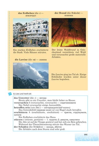 Die Lawine ging ins Tal ab. Einige
Schiläufer wurden unter dieser
Lawine begraben.
b) Lies und merk dir.
101
das Erdbeben (die -) —
землетрус
Ein starkes Erdbeben erschütterte
die Stadt. Viele Häuser stürzten.
die Lawine (die -n) — лавина
Der letzte Waldbrand in Grie-
chenland vernichtete viel Wald
und verursachte große materielle
Schäden.
der Brand (die Brände) —
пожежа
das Unwetter (die -) — негода
Heute gibt es ein Unwetter, man bleibt lieber zu Hause.
verursachen h (verursachte, verursacht) — спричинювати
Der Nebel verursachte einige Autounfälle.
betroffen sein (von Dat.) — постраждати (від чогось)
Das Getreidefeld (зернове поле) ist von Hagel stark betroffen.
erschüttern h (erschütterte, erschüttert) — трясти, струшувати,
хитати
Ein Erdbeben erschütterte das Haus.
stürzen s (stürzte, gestürzt) — 1. падати; 2. ринути, кинутися
Die Alte ist auf der Treppe gestürzt und hat sich ein Bein gebrochen.
Während der Überschwemmung stürzte das Wasser ins Tal.
der Schaden (die Schäden) — шкода, збиток
Die Schäden nach dem Sturm sind sehr groß.
 