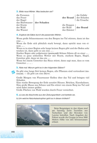 3. Bilde neue Wörter. Was bedeuten sie?
die Personen die Gefahr
das Feuer der Brand der Schaden
der Hagel die Ursache
das Hochwasser der Schaden
der Sturm die Steppen
der Wald der Wald der Brand
das Wasser das Zimmer
4. Ergänze die Sätze durch die passenden Wörter.
Wenn große Schneemassen von den Bergen ins Tal stürzen, dann ist das
eine … .
Wenn die Erde sich plötzlich stark bewegt, dann spricht man von ei-
nem … .
Wenn es in einer Region sehr lange keinen Regen gibt und der Boden sehr
trocken ist, dann geht es um eine … .
Starker Regen oder aufgetauter (розталий) Schnee führen oft zu einer … .
Wenn es ganz schlechtes Wetter mit Sturm, starkem Regen, Hagel,
Gewitter gibt, dann ist das ein … .
Wenn bei einem Unwetter das Haus stürzt, dann sagt man, dass es vom
Unwetter … ... .
5. Rate mal: Worum geht es in den folgenden Sätzen?
Es gibt eine lange Zeit keinen Regen, alle Pflanzen sind vertrocknet (по
сохли). — Es geht um eine Dürre.
Große Mengen von Flusswasser fließen über das Tal und bringen viel
Schaden.
Eine starke Bewegung der Erde zerstört Häuser, Brücken, Eisenbahnen.
Eine große Masse aus Schnee und Eis stürzt von einem Berg ins Tal und
wird dabei immer größer.
Große Flächen von Wald wurden durch Feuer vernichtet.
6. a) Lies die Abschnitte aus den Zeitungsartikeln und betitele sie.
b) Um welche Naturkatastrophen geht es in diesen Artikeln?
102
 