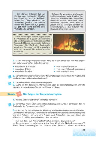 7. Erzähl über einige Regionen in der Welt, die in der letzten Zeit von den folgen
den Naturkatastrophen betroffen waren:
• von einem Erdbeben • von einem Unwetter
• von einer Dürre • von einer Überschwemmung
• von einer Lawine • von einem Sturm
8. Sprecht in Gruppen: Über welche Naturkatastrophen wurde in der letzten Zeit
im Radio oder im Fernsehen berichtet?
1. Lerne die neuen Vokabeln mit Beispielen.
2. Suche in den Zeitungen Informationen über die Naturkatastrophen. Bereite
dich vor, in der nächsten Stunde darüber zu erzählen.
7. Die Folgen der Naturkatastrophen
1. Welche Naturkatastrophen kannst du nennen?
2. Sprecht zu zweit: Über welche Naturkatastrophen wurde in der letzten Zeit im
Radio oder im Fernsehen berichtet?
3. a) Jochen Zschau ist Leiter der Abteilung am Geoforschungszentrum Potsdam.
Der Reporter der Zeitung „Handelsblatt“ spricht mit ihm über die Naturkatastrophen
und ihre Folgen. Hier sind ihre Fragen und Antworten. Lies sie. Nimm ein
Wörterbuch zu Hilfe, wenn du etwas nicht verstehst.
— Hat die Zahl der Naturkatastrophen weltweit zugenommen?
— Ja, aber was versteht man unter dem Wort „die Naturkatastrophe“?
Eine Naturkatastrophe ist immer das Resultat eines extremen
103
 