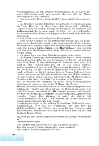 Naturereignisses. Die Zahl extremer Naturereignisse hat in den vergan-
genen Jahrzehnten nicht zugenommen, aber die Zahl der Natur-
katastrophen hat sich vermehrt.
— Was meinen Sie: Warum ist die Zahl der Naturkatastrophen zugenom-
men?
— Die Menschen und ihre Infrastruktur sind heute wesentlich anfälliger
als früher. Dies liegt vor allem daran, dass immer mehr gefährliche
Gegenden besiedelt werden. Geologische Ereignisse wie Erdbeben und
Vulkanausbrüche bringen große Schäden. Bei meteorologischen
Katastrophen wie bei Unwettern dagegen ist der Mensch nicht allein ver-
antwortlich.
— Was gehört zu den meteorologischen Katastrophen?
— Viele meiner Kollegen aus der Meteorologie meinen, dass die Klima-
änderungen global und regional zu Veränderungen des Wetters führen,
die durch eine steigende Anzahl von Extremereignissen charakterisiert
sind. Dies können Wirbelstürme sowie Hagelschauer sein. Darüber
sind aber nicht alle Wissenschaftler einig. Aber die warnenden Stimmen
werden lauter.
— Wie genau kann man heute Naturkatastrophen vorhersagen?
— Der Begriff „Vorhersage“ wird unterschiedlich benutzt. Normalerweise
denken Menschen dabei an eine Vorhersage von Stärke, Ort und Zeit
eines Ereignisses. So eine Vorhersage für Erdbeben kann man nicht
machen. Bei Vulkanausbrüchen ist es ein wenig leichter.
Vulkanausbrüche können viel mehr Folgen als die Zerstörung umliegen-
der Orte haben. Als 1991 auf den Philippinen der Vulkan Pinatubo aus-
brach, schleuderte er täglich mehrere tausend Tonnen Asche und Staub
in die Atmosphäre. Pro Jahr gibt es weltweit über eine Million Erdbeben,
nur spüren wir die meisten „kleinen Beben“ gar nicht. Ab Stärke 3 spüren
Einwohner das Beben; ab Stärke 5 gibt es schon große Schäden.
Fast 90 Prozent der Tsunamis entstehen durch vorausgegangene
Erdbeben und erzeugen teilweise bis 30 Meter hohe Wellen.
Stürme machen vor allem Bewohnern von Küstenstädten tropischer und
subtropischer Breiten das Leben schwer. Die Bezeichnung dafür ist je
nach Weltregion unterschiedlich: „Hurrikane“ entstehen im Atlantik,
Nordost- und Südpazifik, „Taifune“ im Nordwestpazifik, „Zyklone“ im
Indischen Ozean. Ihre Wirkung ist jedoch die gleiche: Mit
Geschwindigkeiten von über 118 Kilometern pro Stunde knicken sie
Bäume und zerstören Schiffe und Häuser.
Ganzjährig entstehen in den dichten Laubwäldern Waldbrände durch
Blitzeinschlag. Über 90% der Waldbrände und über 99% der
Waldbrandflächen sind Folgen des menschlichen Handelns oder
Fehlverhaltens. Waldbrände entstehen meist aus Unachtsamkeit oder
durch die Brandstiftung.
b) Schreib aus dem Text die fett gedruckten Wörter aus und sag: Was bedeuten
sie?
c) Beantworte die Fragen.
Was versteht man unter dem Wort „die Naturkatastrophe“?
Wer oder was ist für Naturkatastrophen verantwortlich?
Was führt zu Veränderungen des Wetters ?
104
 