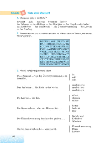 10. Teste dein Deutsch!
1. Was passt nicht in die Reihe?
bewölkt — kühl — bedeckt — bekannt — heiter
der Schauer — das Gebirge — das Gewitter — der Hagel — der Nebel
das Erdbeben — der Waldbrand — die Überschwemmung — die Lawine
— der Ausflug
2. Finde im Kasten und schreib in dein Heft 11 Wörter, die zum Thema „Wetter und
Klima“ gehören.
3. Was ist richtig? Ergänze die Sätze.
ist
Diese Gegend ... von der Überschwemmung sehr
seid
betroffen.
sein
erschütterte
Das Erdbeben ... die Stadt in der Nacht. erschütterst
erschüttern
stürzt
Die Lawine ... ins Tal. stürzen
stürze
heiter
Die Sonne scheint, aber der Himmel ist ... . bedeckt
klar
Waldbrand
Die Überschwemmung brachte den großen ... . Erdbeben
Schaden
Überschwemmung
Starke Regen haben die ... verursacht. Dürre
Lawine
106
BBDUSHAGELNERVASU
DANIEDERSCHLAGMTK
ROUNWETTERSTDÜRRE
FMCLAWINEBOPQYXZT
VXKLDNEBELBNTJFDGI
SNBROHERDBEBENAST
RBHILSCHAUERSSHJLI
JWETTERVORHERSAGE
NÜBERSCHWEMMUNGS
MIWBEWÖLKUNGSMON
 