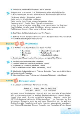 4. Bilde Sätze mit dem Konditionalsatz wie im Beispiel.
Morgen wird es schneien. Am Wochenende gehen wir Schi laufen.
— Wenn es morgen schneit, gehen wir am Wochenende Schi laufen.
Die Sonne scheint. Wir gehen baden.
Es ist zu kalt. Wir bleiben zu Hause.
Es ist neblig. Autofahrer müssen langsamer fahren.
Es regnet stark. Es gibt dann Überschwemmungen.
In den Bergen schneit es lange. Die Leute haben Angst vor Lawinen.
Das Erdbeben ist sehr stark. Die Häuser können zerstört werden.
Es blitzt und donnert. Man muss zu Hause bleiben.
5. Erzähl über die Naturkatastrophen und ihre Folgen.
6. Schreib deinem deutschen Freund / deiner deutschen Freundin einen Brief
über die Naturkatastrophen in der Ukraine.
11, 12. Projektarbeit
1. a) Wählt für eure Projektarbeit eines dieser Themen.
• Lawinen • Überschwemmungen
• Erdbeben • Waldbrände
• Dürre • Naturkatastrophen
b) Sucht in den Massenmedien Informationen zum gewählten Thema.
2. Fasst die Resultate der Suche zusammen.
a) Sammelt Bilder und Fotos zum gewählten Thema.
b) Schreibt kurze Texte zum gewählten Thema.
c) Macht ein Poster mit den Texten und Bildern / Fotos.
3. Macht eine Präsentation eures Projekts. Zeigt das Poster euren Mitschülern
und präsentiert die Resultate.
4. Was findet ihr an eurer Projektarbeit interessant? Diskutiert in der Klasse.
13. Etwas zum Lesen
1. a) Lies den Text. Nimm ein Wörterbuch zu Hilfe.
„KONRAD“ SAGT, WO ES DONNERT,
REGNET, BLITZT UND STÜRMT
Mit dem neuen Warnsystem „Konrad“ will der Deutsche Wetterdienst
sehr präzise vorhersagen, in welchen Regionen Gewitter, starker Regen,
Hagel oder auch Stürme aufziehen werden. „Konrad“ steht für
„KONvektionsentwicklung in RADarprodukten“. „Im Gegensatz zu den
bekannten Systemen zeigt es auf dem Bildschirm an, in welchen
Stadtteilen oder Ortschaften sich die Unwetter gegenwärtig austoben“,
sagt Diplom-Meteorologe Thomas Endrulat vom Deutschen Wetterdienst
107
 