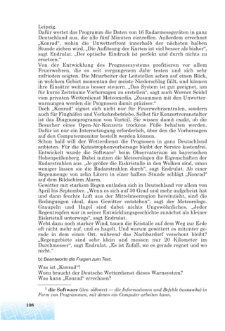 Leipzig.
Dafür wertet das Programm die Daten von 16 Radarmessgeräten in ganz
Deutschland aus, die alle fünf Minuten eintreffen. Außerdem errechnet
„Konrad“, wohin die Unwetterfront innerhalb der nächsten halben
Stunde ziehen wird. „Die Auflösung der Karten ist viel besser als bisher“,
sagt Endrulat. „Der optische Eindruck ist perfekt und durch nichts zu
ersetzen.“
Von der Entwicklung des Prognosesystems profitieren vor allem
Feuerwehren, die es seit vergangenem Jahr testen und sich sehr
zufrieden zeigten. Die Mitarbeiter der Leitstellen sehen auf einen Blick,
in welchem Gebiet momentan der meiste Niederschlag fällt, und können
ihre Einsätze weitaus besser steuern. „Das System ist gut geeignet, um
für kurze Zeiträume Vorhersagen zu erstellen“, sagt auch Werner Seidel
vom privaten Wetterdienst Meteomedia. „Zusammen mit den Unwetter-
warnungen werden die Prognosen damit präziser.“
Doch „Konrad“ eignet sich nicht nur für Feuerwehrzentralen, sondern
auch für Flughäfen und Verkehrsbetriebe. Selbst für Konzertveranstalter
ist das Diagnoseprogramm von Vorteil. Sie wissen damit exakt, ob die
Besucher eines Open-Air-Konzerts trockene Füße behalten werden.
Dafür ist nur ein Internetzugang erforderlich, über den die Vorhersagen
auf den Computermonitor bestellt werden können.
Schon bald will der Wetterdienst die Prognosen in ganz Deutschland
anbieten. Für die Katastrophenvorhersage bleibt der Service kostenfrei.
Entwickelt wurde die Software1 beim Observatorium im bayerischen
Hohenpeißenberg. Dabei nutzen die Meteorologen die Eigenschaften der
Radarstrahlen aus. „Je größer die Eiskristalle in den Wolken sind, umso
weniger lassen sie die Radarstrahlen durch“, sagt Endrulat. Ab einer
Regenmenge von zehn Litern in einer halben Stunde schlägt „Konrad“
auf dem Bildschirm Alarm.
Gewitter mit starkem Regen entladen sich in Deutschland vor allem von
April bis September. „Wenn es sich auf 30 Grad und mehr aufgeheizt hat
und dann feuchte Luft aus der Mittelmeerregion hereinzieht, sind die
Bedingungen ideal, dass Gewitter entstehen“, sagt der Meteorologe.
Graupeln und Hagel sind dabei nichts Ungewöhnliches. „Jeder
Regentropfen war in seiner Entwicklungsgeschichte zunächst als kleiner
Eiskristall unterwegs“, sagt Endrulat.
Weht dazu noch starker Wind, tauen die Kristalle auf dem Weg zur Erde
oft nicht mehr auf, und es hagelt. Und warum gewittert es mitunter ge-
rade in dem einen Ort, während das Nachbardorf verschont bleibt?
„Regengebiete sind sehr klein und messen nur 20 Kilometer im
Durchmesser“, sagt Endrulat. „Es ist Zufall, wo es gerade regnet und wo
nicht.“
b) Beantworte die Fragen zum Text.
Was ist „Konrad“?
Wozu braucht der Deutsche Wetterdienst dieses Warnsystem?
Was kann „Konrad“ errechnen?
108
1 die Software (lies: softwer) — die Informationen und Befehle (команди) in
Form von Programmen, mit denen ein Computer arbeiten kann.
 