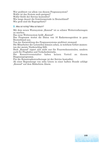 Wer profitiert vor allem von diesem Prognosesystem?
Wofür ist das System noch geeignet?
Wofür bleibt der Service kostenfrei?
Wie lange dauert die Gewitterperiode in Deutschland?
Wie groß sind die Regengebiete?
2. Was ist richtig? Was ist falsch?
Mit dem neuen Warnsystem „Konrad“ ist es schwer Wettervorhersagen
zu machen.
Das neue Wettersystem heißt „Konrad“.
Das Programm wertet die Daten von 16 Radarmessgeräten in ganz
Deutschland aus.
Von der Entwicklung des Prognosesystems profitiert niemand.
Die Mitarbeiter der Leitstellen können sehen, in welchem Gebiet momen-
tan der meiste Niederschlag fällt.
Doch „Konrad“ eignet sich nicht nur für Feuerwehrzentralen, sondern
auch für Flughäfen und Verkehrsbetriebe.
Die Konzertveranstalter haben keinen Vorteil an diesem
Diagnoseprogramm.
Für die Katastrophenvorhersage ist der Service kostenfrei.
Ab einer Regenmenge von zehn Litern in einer halben Stunde schlägt
„Konrad“ auf dem Bildschirm Alarm.
109
 