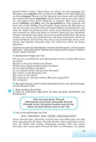 überall beliebt machen. Karin kann von Natur aus (від природи) mit
Menschen gut umgehen. Sie ist hübsch. Es fällt an ihr sofort auf, dass
sie kein einsamer Mensch ist. Sie benimmt sich immer nett und höflich
den anderen Menschen gegenüber. Karin meint, dass es gar nicht schwer
ist, auf andere einen guten Eindruck zu machen. Man muss einfach
immer fröhlich und offen sein. Sie persönlich ist nicht neidisch und
freut sich auf die Erfolge ihrer Freunde. Karin nimmt die Menschen so
auf, wie sie sind, und sucht nicht nach ihren Fehlern und Schwächen. Sie
sieht das Leben im positiven Licht, merkt seine hässlichen Seiten nicht
und versucht aus allem das Beste zu machen. Karin hat eine natürliche
Neugier (цікавість) und echtes Interesse an anderen Menschen. Sie kann
zuhören, sie merkt sich Informationen und fragt interessiert. Karin ist
immer hilfsbereit. Ich bin froh, dass ich so eine zuverlässige, treue, intel-
ligente und ehrliche Freundin habe. Ich selbst bin neben ihr besser
geworden.
b) Schreib aus dem Text alle Adjektive, die Karin charakterisieren, und frag deinen
Mitschüler / deine Mitschülerin: Welche Karins Eigenschaften passen zu deinem
Freund / deiner Freundin?
8. Beantworte die Fragen zum Text.
Für wen ist es ein Problem, gute Beziehungen mit den anderen Menschen
zu haben?
Warum ist das kein Problem für Karin?
Welche guten Eigenschaften helfen ihr dabei?
Ist sie immer fröhlich und offen?
Ist sie neidisch auf die Erfolge ihrer Freunde?
Wie nimmt sie die Menschen auf?
Wie sieht sie das Leben?
Wie benimmt sie sich den anderen Menschen gegenüber?
Wie ist Karin?
9. Wie ist dein Freund / deine Freundin? Charakterisiere ihn / sie. Nimm die Fragen
aus der Übung 8 zu Hilfe.
1. Mach die Übung 9 schriftlich.
2. Finde die ukrainischen Äquivalente für diese deutschen Sprichwörter und
schreib sie auf.
Alter Freund, bester Freund.
Jedermanns Freund ist niemandes Freund.
Freunde in der Not gehen hundert auf ein Lot.
Einen Freund erkennt man in der Not.
3. Lies und schreib 8 Fragen zum Text.
WAS VERSTEHT MAN UNTER FREUNDSCHAFT?
Unter „Freund“ oder „Freundin“ versteht man einen Menschen, der dich
gerne mag oder den du magst. Freunde spielen, reden und lachen zusam-
men. Sie helfen oder trösten (утішають) einander. Mit einer guten
Freundin oder einem guten Freund die Zeit zu verbringen, ist einfach
11
 