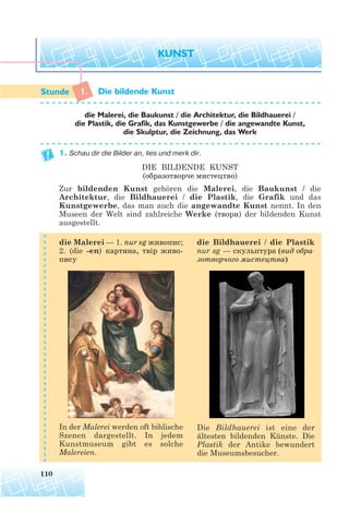 1. Die bildende Kunst
1. Schau dir die Bilder an, lies und merk dir.
DIE BILDENDE KUNST
(образотворче мистецтво)
Zur bildenden Kunst gehören die Malerei, die Baukunst / die
Architektur, die Bildhauerei / die Plastik, die Grafik und das
Kunstgewerbe, das man auch die angewandte Kunst nennt. In den
Museen der Welt sind zahlreiche Werke (твори) der bildenden Kunst
ausgestellt.
110
die Malerei, die Baukunst / die Architektur, die Bildhauerei /
die Plastik, die Grafik, das Kunstgewerbe / die angewandte Kunst,
die Skulptur, die Zeichnung, das Werk
die Malerei — 1. nur sg живопис;
2. (die -en) картина, твір живо
пису
In der Malerei werden oft biblische
Szenen dargestellt. In jedem
Kunstmuseum gibt es solche
Malereien.
Die Bildhauerei ist eine der
ältesten bildenden Künste. Die
Plastik der Antike bewundert
die Museumsbesucher.
die Bildhauerei / die Plastik
nur sg — скульптура (вид обра
зотворчого мистецтва)
 