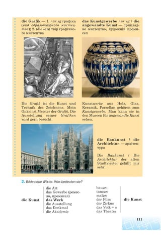 die Baukunst / die
Architektur — архітек
тура
Die Baukunst / Die
Architektur der alten
Stadtviertel gefällt mir
sehr.
2. Bilde neue Wörter. Was bedeuten sie?
111
die Grafik — 1. nur sg графіка
(вид образотворчого мистец
тва); 2. (die -en) твір графічно
го мистецтва
Die Grafik ist die Kunst und
Technik des Zeichnens. Mein
Onkel ist Meister der Grafik. Die
Ausstellung seiner Grafiken
wird gern besucht.
Kunstwerke aus Holz, Glas,
Keramik, Porzellan gehören zum
Kunstgewerbe. Man kann sie in
den Museen für angewandte Kunst
sehen.
das Kunstgewerbe nur sg / die
angewandte Kunst — приклад
не мистецтво, художній проми
сел
die Art
das Gewerbe (ремес
ло, промисел)
die Kunst das Werk
die Ausstellung
das Denkmal
die Akademie
bauen
tanzen
malen
der Film die Kunst
der Zirkus
das Volk + s
das Theater
 