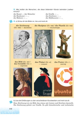 112
3. Wie heißen die Menschen, die diese bildenden Künste betreiben (займа
ються)?
die Kunst — der Künstler die Grafik — ...
die Baukunst — ... das Zeichnen — ...
die Malerei — ... die Bildhauerei — ...
4. a) Schau dir die Bilder an, lies und merk dir.
b) Lies die Erklärungen zu den verschiedenen Kunstwerken und merk sie dir.
Eine Zeichnung ist ein Bild, das etwas mit Linien und Strichen darstellt.
Die Zeichnung gehört zur Grafik. Es gibt künstlerische und technische
die Zeichnung
(die -en) — малюнок
das Bild (die -er) /
das Gemälde (die -)
— картина
das Plakat (die -e)
— плакат
das Poster (die -) —
постер
die Skulptur (die -en) / die Plastik (die -en)
— скульптура
 
